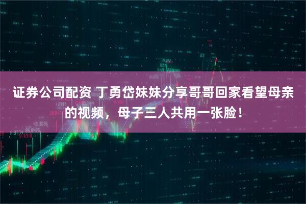 证券公司配资 丁勇岱妹妹分享哥哥回家看望母亲的视频，母子三人共用一张脸！