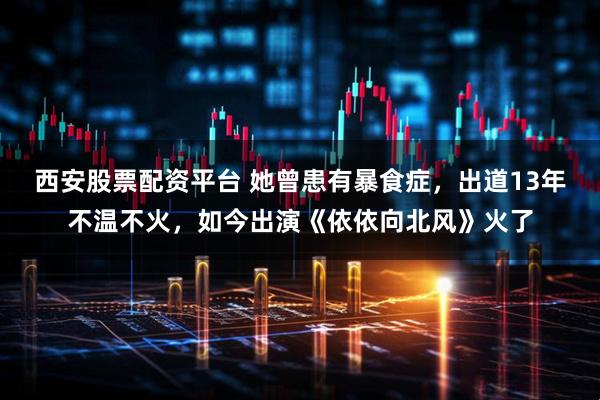 西安股票配资平台 她曾患有暴食症,出道13年不温不火,如今出演《依依向北风》火了