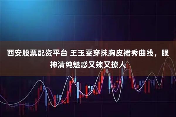 西安股票配资平台 王玉雯穿抹胸皮裙秀曲线,眼神清纯魅惑又辣又撩人