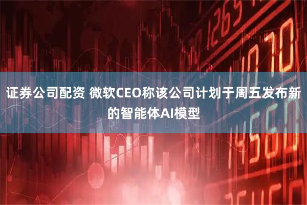 证券公司配资 微软CEO称该公司计划于周五发布新的智能体AI模型