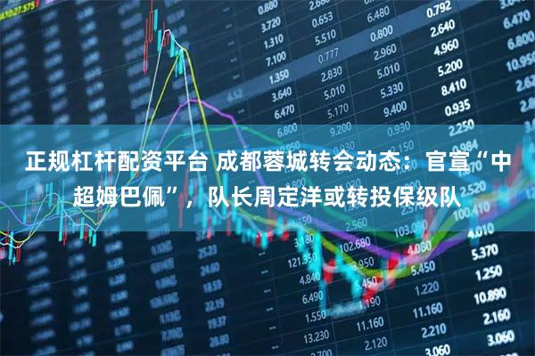 正规杠杆配资平台 成都蓉城转会动态：官宣“中超姆巴佩”，队长周定洋或转投保级队