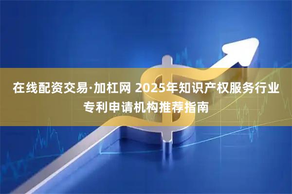 在线配资交易·加杠网 2025年知识产权服务行业专利申请机构推荐指南