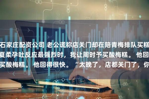 石家庄配资公司 老公谎称店关门却在陪青梅排队买糕点 梁素浅周时予江夏柔　孕吐反应最强烈时，我让周时予买酸梅糕。 　　他回得很快。 　　“太晚了，店都关门了，你忍忍