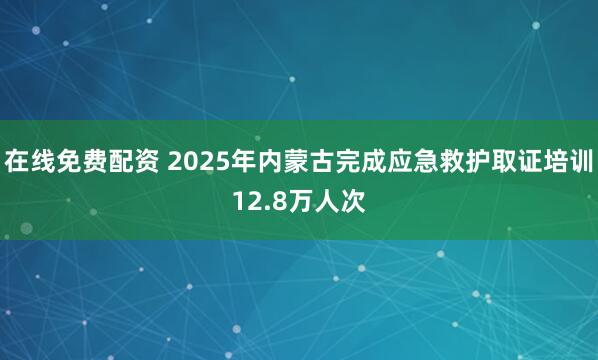 在线免费配资 2025年内蒙古完成应急救护取证培训12.8万人次