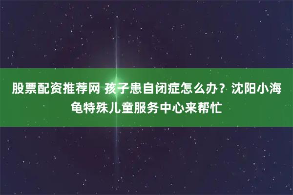 股票配资推荐网 孩子患自闭症怎么办？沈阳小海龟特殊儿童服务中心来帮忙