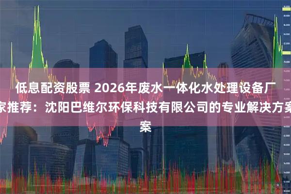 低息配资股票 2026年废水一体化水处理设备厂家推荐：沈阳巴维尔环保科技有限公司的专业解决方案