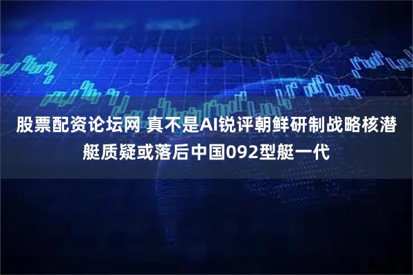 股票配资论坛网 真不是AI锐评朝鲜研制战略核潜艇质疑或落后中国092型艇一代