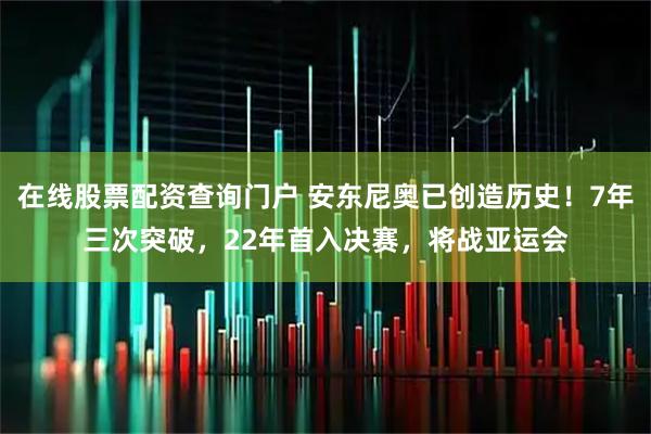 在线股票配资查询门户 安东尼奥已创造历史！7年三次突破，22年首入决赛，将战亚运会