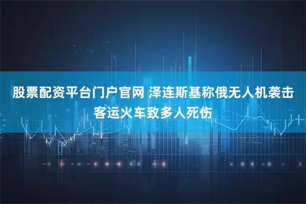 股票配资平台门户官网 泽连斯基称俄无人机袭击客运火车致多人死伤