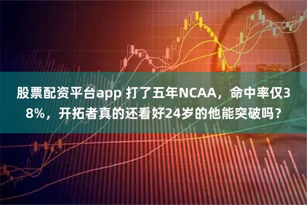 股票配资平台app 打了五年NCAA，命中率仅38%，开拓者真的还看好24岁的他能突破吗？