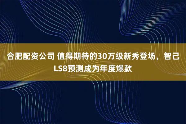 合肥配资公司 值得期待的30万级新秀登场，智己LS8预测成为年度爆款