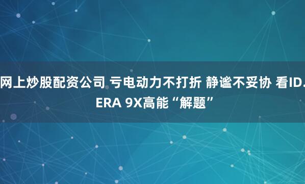 网上炒股配资公司 亏电动力不打折 静谧不妥协 看ID. ERA 9X高能“解题”