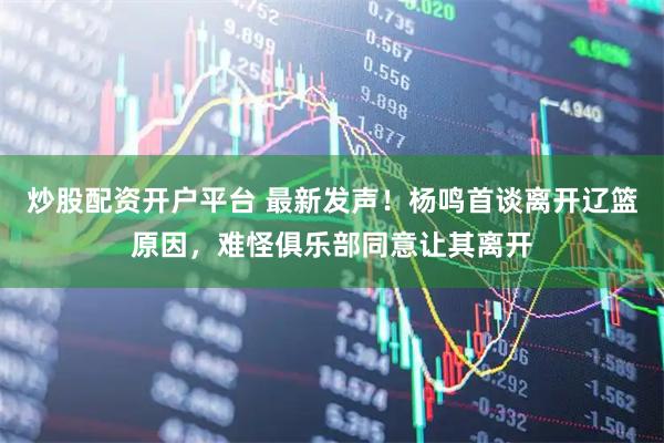 炒股配资开户平台 最新发声！杨鸣首谈离开辽篮原因，难怪俱乐部同意让其离开