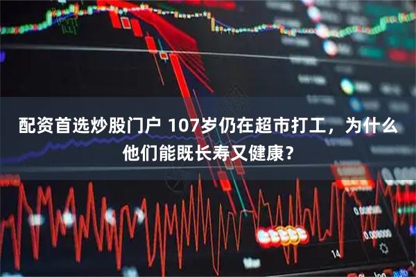 配资首选炒股门户 107岁仍在超市打工，为什么他们能既长寿又健康？