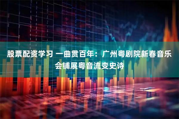 股票配资学习 一曲贯百年:广州粤剧院新春音乐会铺展粤音流变史诗