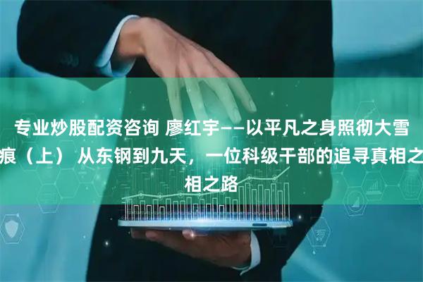 专业炒股配资咨询 廖红宇——以平凡之身照彻大雪无痕（上） 从东钢到九天，一位科级干部的追寻真相之路