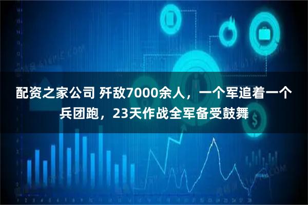 配资之家公司 歼敌7000余人，一个军追着一个兵团跑，23天作战全军备受鼓舞
