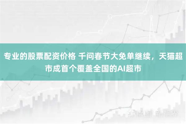 专业的股票配资价格 千问春节大免单继续，天猫超市成首个覆盖全国的AI超市