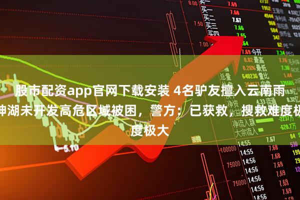 股市配资app官网下载安装 4名驴友擅入云南雨崩神湖未开发高危区域被困，警方：已获救，搜救难度极大