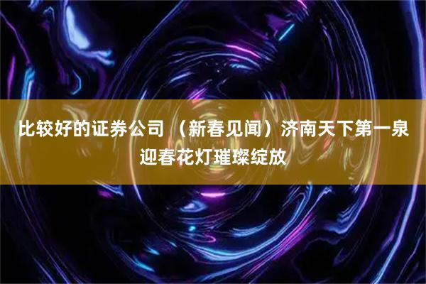 比较好的证券公司 （新春见闻）济南天下第一泉迎春花灯璀璨绽放