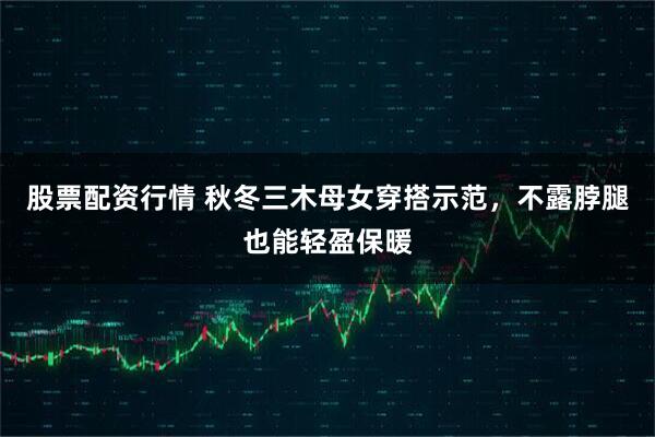 股票配资行情 秋冬三木母女穿搭示范，不露脖腿也能轻盈保暖