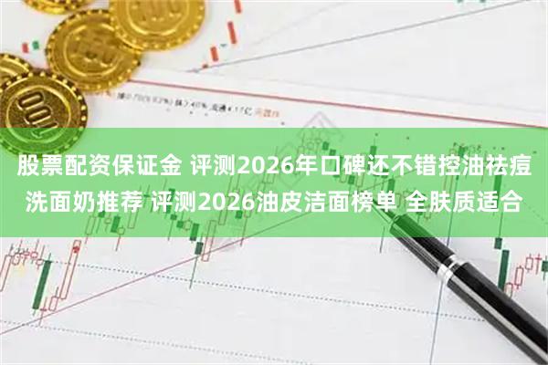 股票配资保证金 评测2026年口碑还不错控油祛痘洗面奶推荐 评测2026油皮洁面榜单 全肤质适合