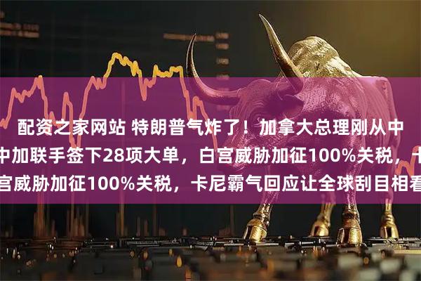 配资之家网站 特朗普气炸了!加拿大总理刚从中国回来就开怼美国,中加联手签下28项大单,白宫威胁加征100%关税,卡尼霸气回应让全球刮目相看