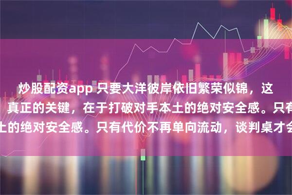 炒股配资app 只要大洋彼岸依旧繁荣似锦，这场较量我们就难以言胜。真正的关键，在于打破对手本土的绝对安全感。只有代价不再单向流动，谈判桌才会有尊