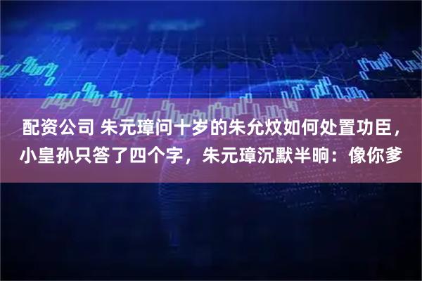 配资公司 朱元璋问十岁的朱允炆如何处置功臣，小皇孙只答了四个字，朱元璋沉默半晌：像你爹