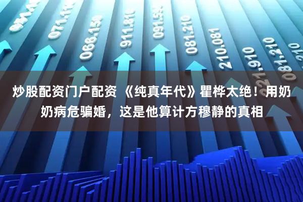 炒股配资门户配资 《纯真年代》瞿桦太绝！用奶奶病危骗婚，这是他算计方穆静的真相