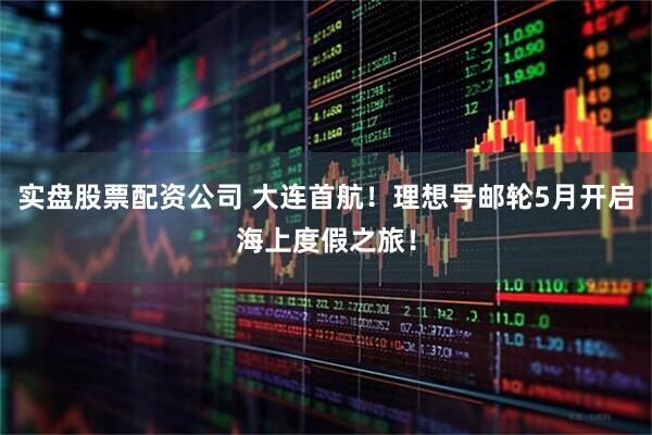 实盘股票配资公司 大连首航！理想号邮轮5月开启海上度假之旅！