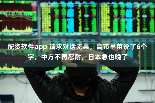 配资软件app 请求对话无果，高市早苗说了6个字，中方不再忍耐，日本急也晚了