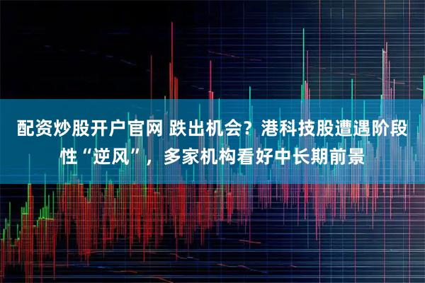 配资炒股开户官网 跌出机会？港科技股遭遇阶段性“逆风”，多家机构看好中长期前景