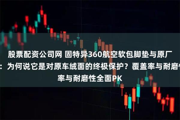 股票配资公司网 固特异360航空软包脚垫与原厂脚垫对比：为何说它是对原车绒面的终极保护？覆盖率与耐磨性全面PK