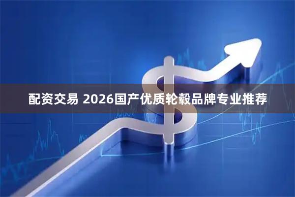 配资交易 2026国产优质轮毂品牌专业推荐