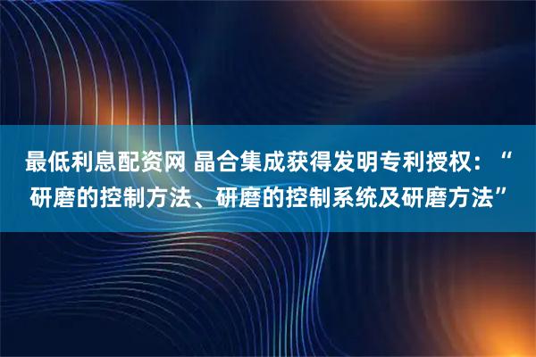 最低利息配资网 晶合集成获得发明专利授权：“研磨的控制方法、研磨的控制系统及研磨方法”