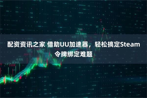 配资资讯之家 借助UU加速器，轻松搞定Steam令牌绑定难题