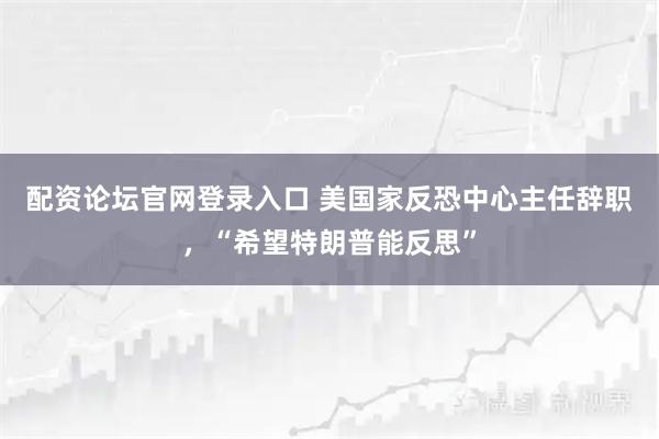 配资论坛官网登录入口 美国家反恐中心主任辞职，“希望特朗普能反思”