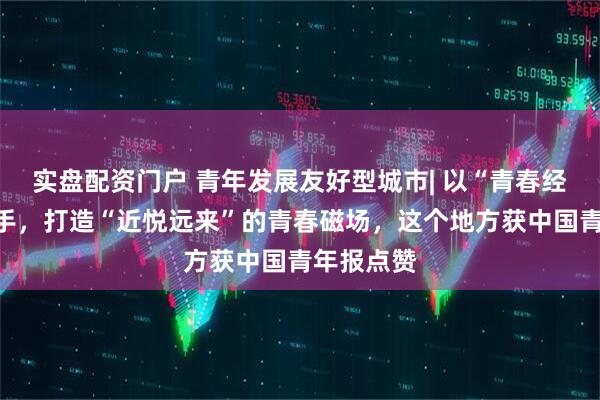 实盘配资门户 青年发展友好型城市| 以“青春经济”为抓手，打造“近悦远来”的青春磁场，这个地方获中国青年报点赞
