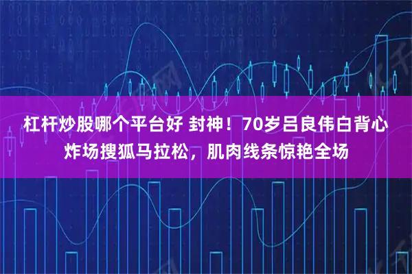 杠杆炒股哪个平台好 封神!70岁吕良伟白背心炸场搜狐马拉松,肌肉线条惊艳全场