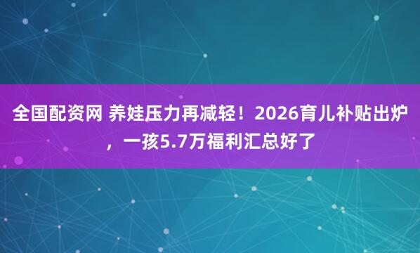 全国配资网 养娃压力再减轻！2026育儿补贴出炉，一孩5.7万福利汇总好了
