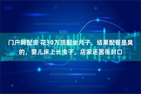 门户网配资 花30万顶配坐月子，结果配餐是臭的，婴儿床上长虫子，店家还嚣张封口