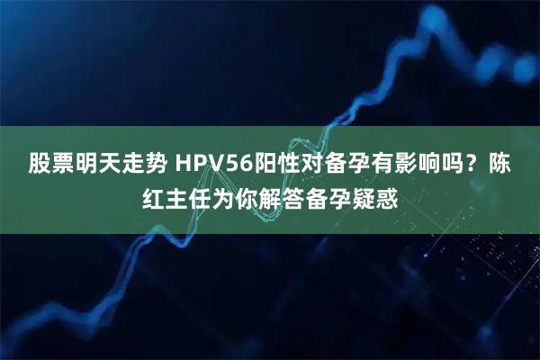 股票明天走势 HPV56阳性对备孕有影响吗？陈红主任为你解答备孕疑惑