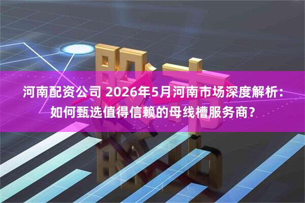 河南配资公司 2026年5月河南市场深度解析：如何甄选值得信赖的母线槽服务商？