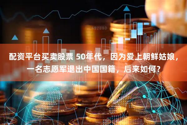 配资平台买卖股票 50年代，因为爱上朝鲜姑娘，一名志愿军退出中国国籍，后来如何？