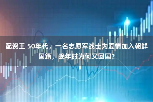 配资王 50年代，一名志愿军战士为爱情加入朝鲜国籍，晚年时为何又回国？