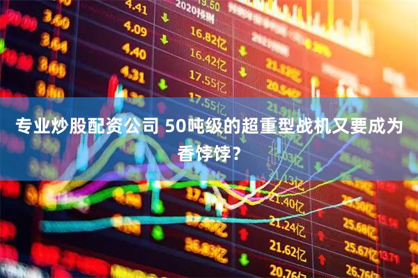专业炒股配资公司 50吨级的超重型战机又要成为香饽饽？