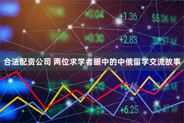 合法配资公司 两位求学者眼中的中俄留学交流故事