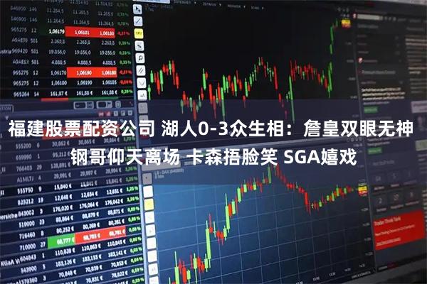 福建股票配资公司 湖人0-3众生相：詹皇双眼无神 钢哥仰天离场 卡森捂脸笑 SGA嬉戏