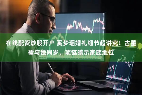 在线配资炒股开户 奚梦瑶婚礼细节超讲究！古董裙与她同岁，项链暗示家族地位